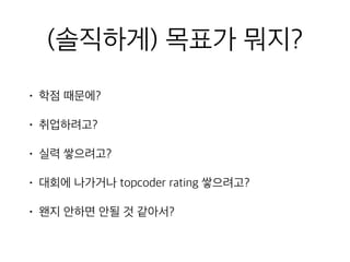 (솔직하게) 목표가 뭐지?
• 학점 때문에?
• 취업하려고?
• 실력 쌓으려고?
• 대회에 나가거나 topcoder rating 쌓으려고?
• 왠지 안하면 안될 것 같아서?
 