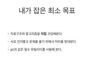 내가 잡은 최소 목표
• 자료구조와 알고리즘을 직접 코딩해본다.
• 서로 진지빨고 문제를 풀기 위해서 머리를 맞대본다.
• git과 같은 필수 유틸리티를 사용해 본다.
 