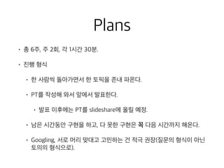 Plans
• 총 6주, 주 2회, 각 1시간 30분.
• 진행 형식
• 한 사람씩 돌아가면서 한 토픽을 존내 파온다.
• PT를 작성해 와서 앞에서 발표한다.
• 발표 이후에는 PT를 slideshare에 올릴 예정.
• 남은 시간동안 구현을 하고, 다 못한 구현은 꼭 다음 시간까지 해온다.
• Googling, 서로 머리 맞대고 고민하는 건 적극 권장(질문의 형식이 아닌
토의의 형식으로).
 