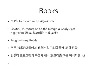 Books
• CLRS, Introduction to Algorithms
• Levitin , Introduction to the Design & Analysis of
Algorithms(학교 알고리즘 수업 교재)
• Programming Pearls
• 프로그래밍 대회에서 배우는 알고리즘 문제 해결 전략
• 컴퓨터 프로그램의 구조와 해석(알고리즘 책은 아니지만….)
• …
 