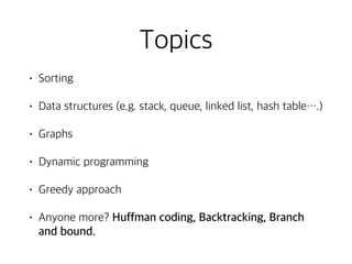 Topics
• Sorting
• Data structures (e.g. stack, queue, linked list, hash table….)
• Graphs
• Dynamic programming
• Greedy approach
• Anyone more? Huffman coding, Backtracking, Branch
and bound.
 
