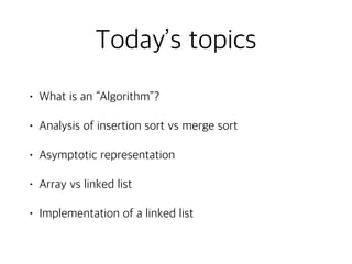 Today’s topics
• What is an “Algorithm”?
• Analysis of insertion sort vs merge sort
• Asymptotic representation
• Array vs linked list
• Implementation of a linked list
 