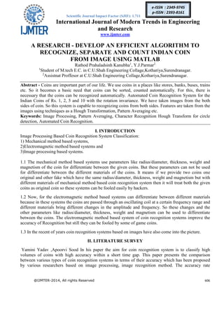 Scientific Journal Impact Factor (SJIF): 1.711
International Journal of Modern Trends in Engineering
and Research
www.ijmter.com
@IJMTER-2014, All rights Reserved 606
e-ISSN : 2349-9745
p-ISSN : 2393-8161
A RESEARCH - DEVELOP AN EFFICIENT ALGORITHM TO
RECOGNIZE, SEPARATE AND COUNT INDIAN COIN
FROM IMAGE USING MATLAB
Rathod Prahaladsinh Kanubha1
, Y.J.Parmar2
1
Student of M.tech E.C. in C.U.Shah Engineering Collage,Kothariya,Surendranagar.
2
Assistnat Proffesor at C.U.Shah Engineering Collage,Kothariya,Surendranagar.
Abstract - Coins are important part of our life. We use coins in a places like stores, banks, buses, trains
etc. So it becomes a basic need that coins can be sorted, counted automatically. For this, there is
necessary that the coins can be recognized automatically. Automated Coin Recognition System for the
Indian Coins of Rs. 1, 2, 5 and 10 with the rotation invariance. We have taken images from the both
sides of coin. So this system is capable to recognizing coins from both sides. Features are taken from the
images using techniques as a Hough Transformation, Pattern Averaging etc.
Keywords: Image Processing, Pattern Averaging, Character Recognition Hough Transform for circle
detection, Automated Coin Recognition.
I. INTRODUCTION
Image Processing Based Coin Recognition System Classification:
1) Mechanical method based systems,
2)Electromagnetic method based systems and
3)Image processing based systems.
1.1 The mechanical method based systems use parameters like radius/diameter, thickness, weight and
magnetism of the coin for differentiate between the given coins. But these parameters can not be used
for differentiate between the different materials of the coins. It means if we provide two coins one
original and other fake which have the same radius/diameter, thickness, weight and magnetism but with
different materials of mechanical method based coin recognition system then it will treat both the given
coins as original coin so these systems can be fooled easily by hackers.
1.2 Now, for the electromagnetic method based systems can differentiate between different materials
because in these systems the coins are passed through an oscillating coil at a certain frequency range and
different materials bring different changes in the amplitude and frequency. So these changes and the
other parameters like radius/diameter, thickness, weight and magnetism can be used to differentiate
between the coins. The electromagnetic method based system of coin recognition systems improve the
accuracy of Recognition but still they can be fooled by some of game coins.
1.3 In the recent of years coin recognition systems based on images have also come into the picture.
II. LITERATURE SURVEY
Yamini Yadav ,Apoorvi Sood In his paper the aim for coin recognition system is to classify high
volumes of coins with high accuracy within a short time gap. This paper presents the comparison
between various types of coin recognition systems in terms of their accuracy which has been proposed
by various researchers based on image processing, image recognition method. The accuracy rate
 