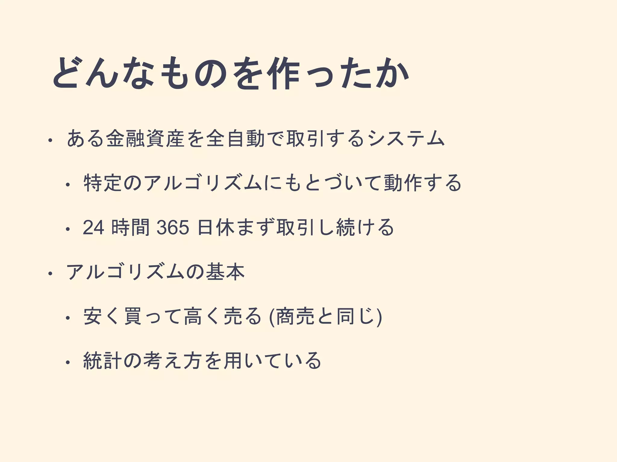 どんなものを作ったか
• ある金融資産を全自動で取引するシステム
• 特定のアルゴリズムにもとづいて動作する
• 24 時間 365 日休まず取引し続ける
• アルゴリズムの基本
• 安く買って高く売る (商売と同じ)
• 統計の考え方を用いている
 