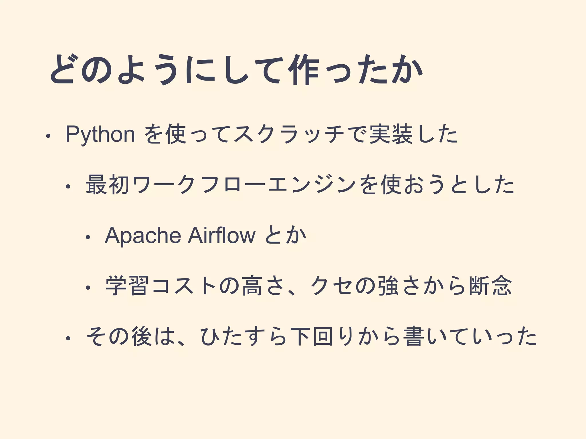 どのようにして作ったか
• Python を使ってスクラッチで実装した
• 最初ワークフローエンジンを使おうとした
• Apache Airflow とか
• 学習コストの高さ、クセの強さから断念
• その後は、ひたすら下回りから書いていった
 