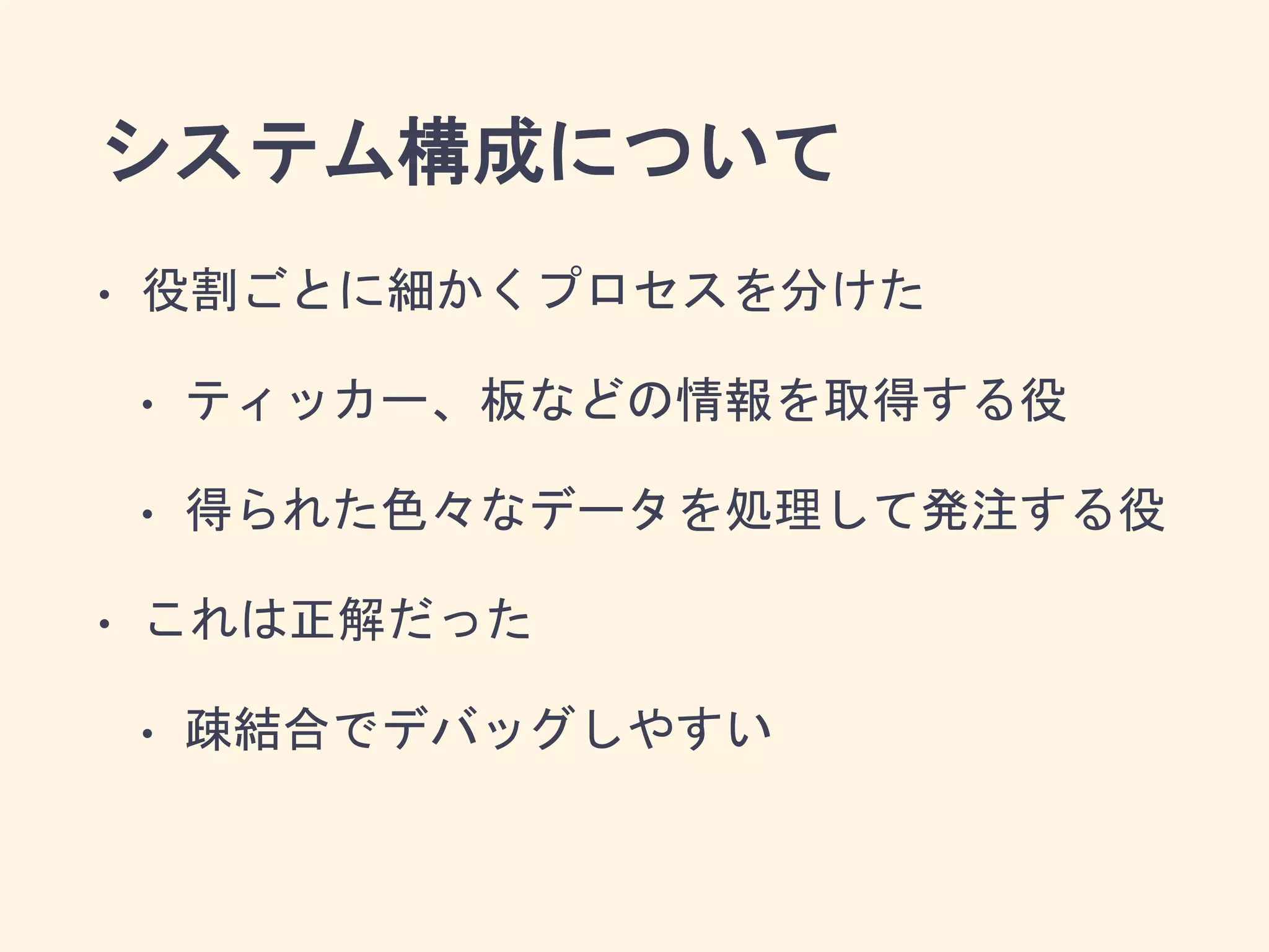 システム構成について
• 役割ごとに細かくプロセスを分けた
• ティッカー、板などの情報を取得する役
• 得られた色々なデータを処理して発注する役
• これは正解だった
• 疎結合でデバッグしやすい
 