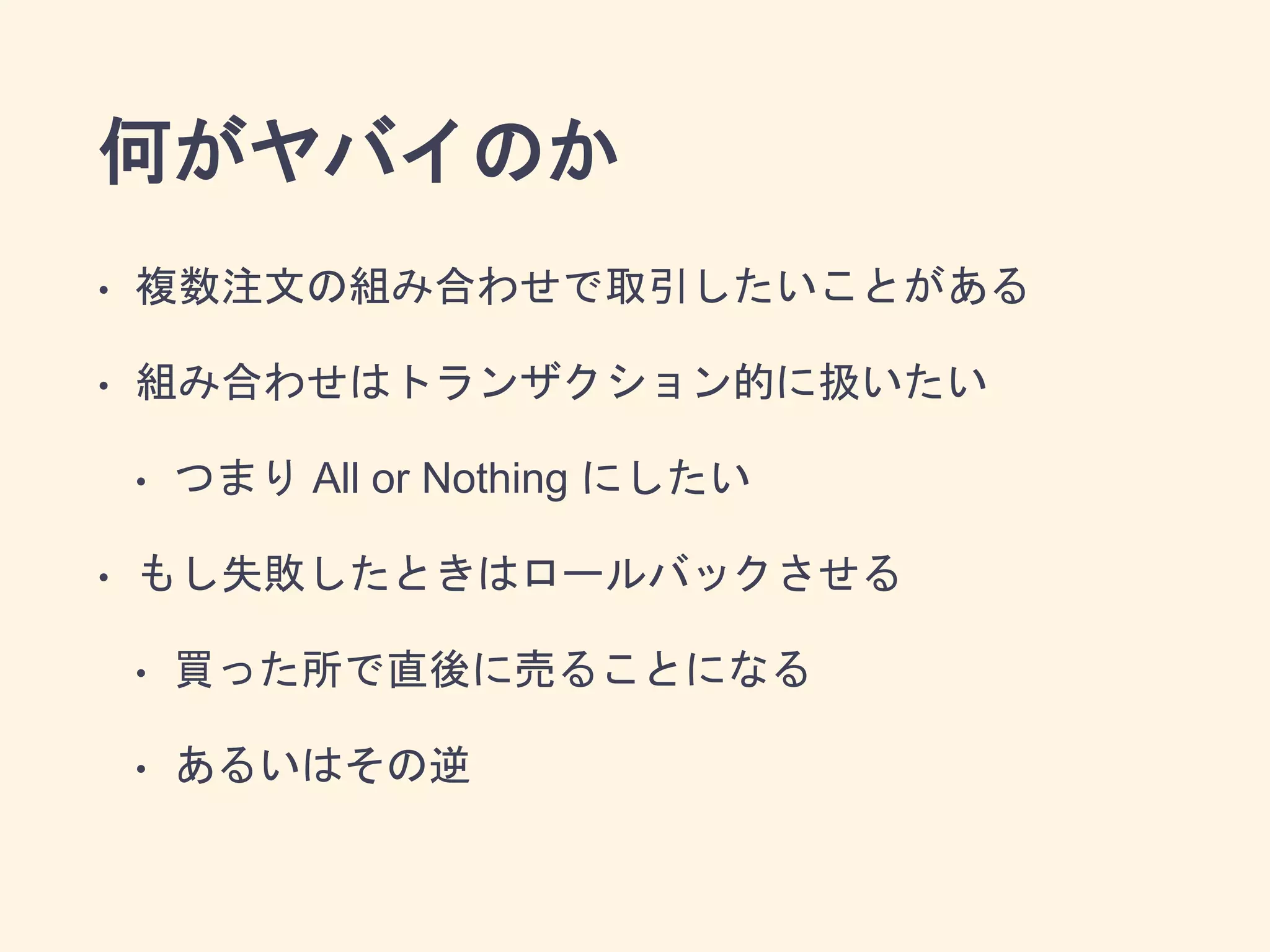 何がヤバイのか
• 複数注文の組み合わせで取引したいことがある
• 組み合わせはトランザクション的に扱いたい
• つまり All or Nothing にしたい
• もし失敗したときはロールバックさせる
• 買った所で直後に売ることになる
• あるいはその逆
 