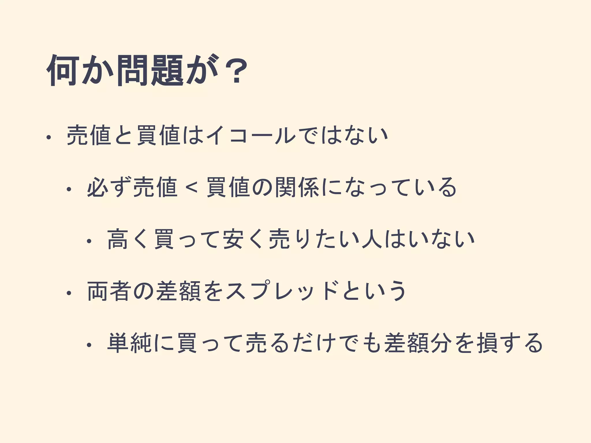 何か問題が？
• 売値と買値はイコールではない
• 必ず売値 < 買値の関係になっている
• 高く買って安く売りたい人はいない
• 両者の差額をスプレッドという
• 単純に買って売るだけでも差額分を損する
 