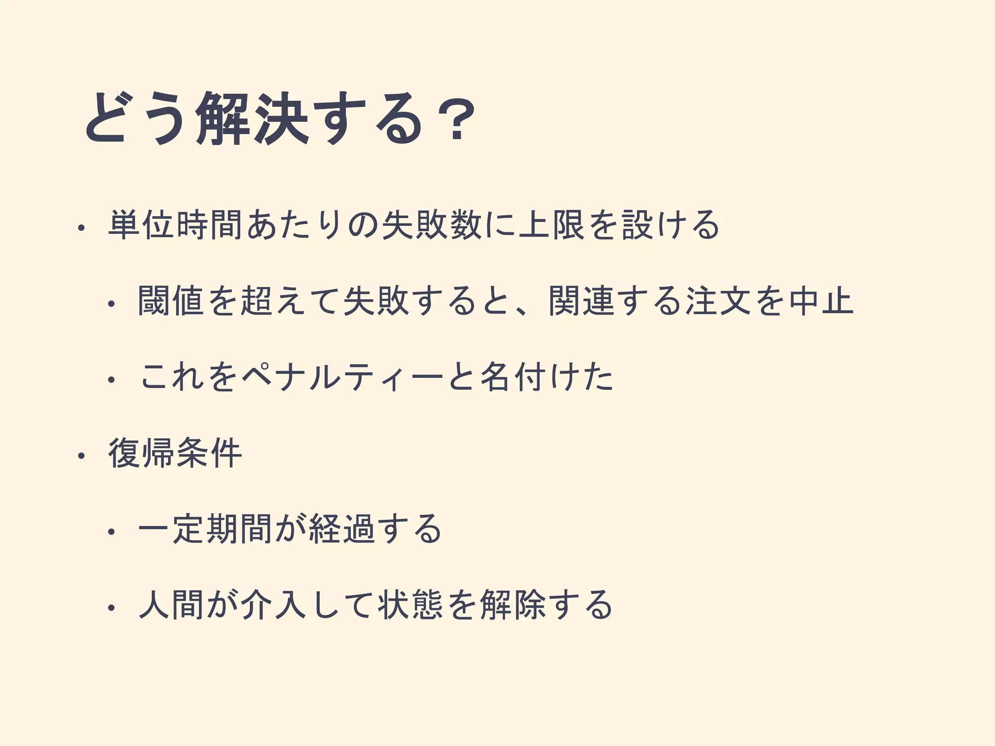 どう解決する？
• 単位時間あたりの失敗数に上限を設ける
• 閾値を超えて失敗すると、関連する注文を中止
• これをペナルティーと名付けた
• 復帰条件
• 一定期間が経過する
• 人間が介入して状態を解除する
 