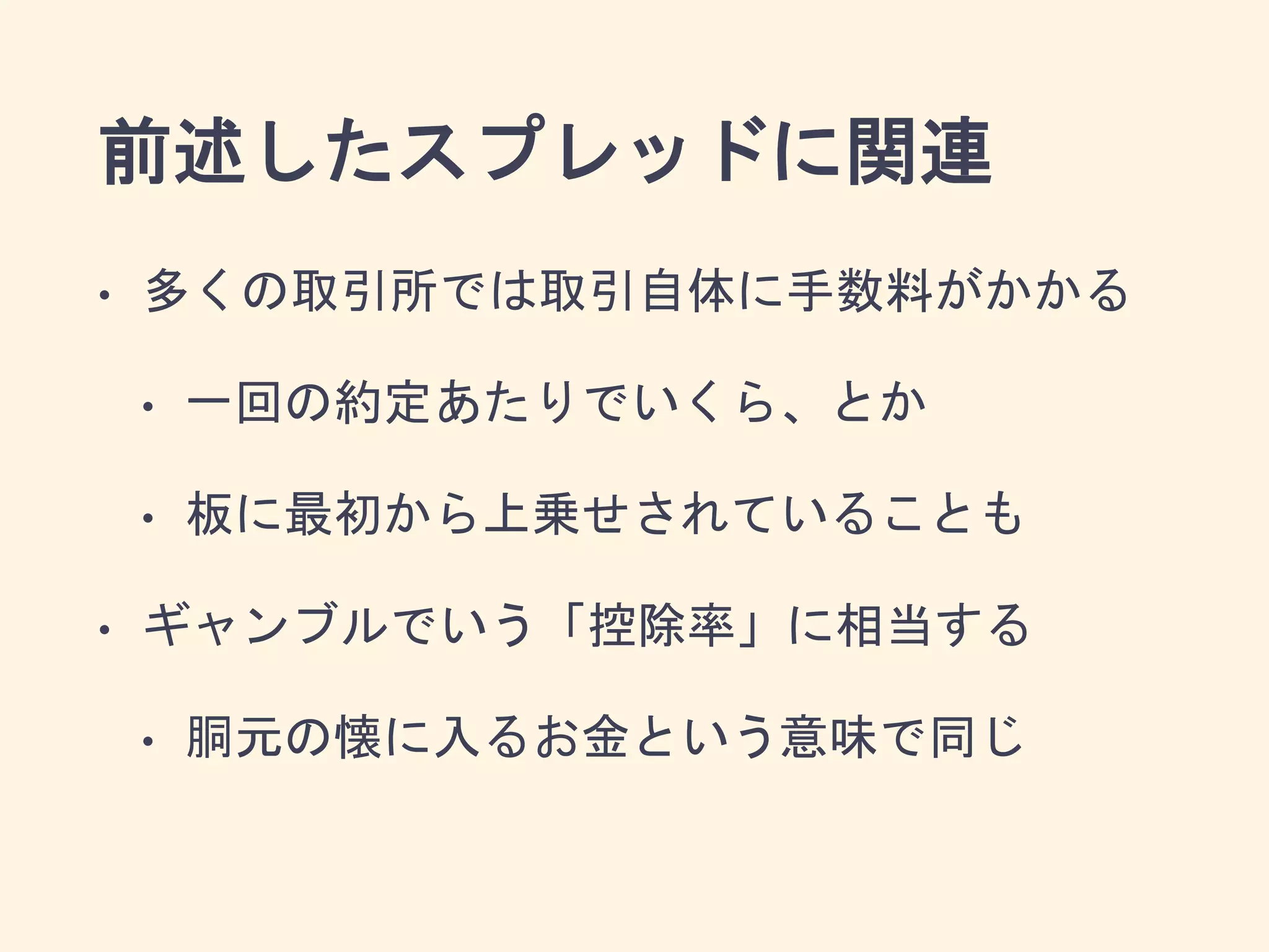 前述したスプレッドに関連
• 多くの取引所では取引自体に手数料がかかる
• 一回の約定あたりでいくら、とか
• 板に最初から上乗せされていることも
• ギャンブルでいう「控除率」に相当する
• 胴元の懐に入るお金という意味で同じ
 