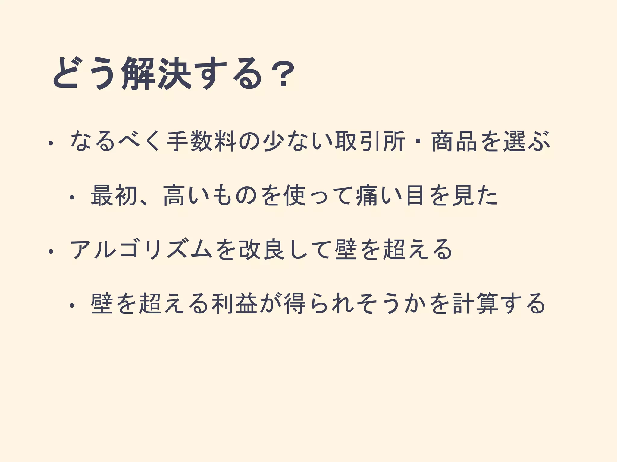 どう解決する？
• なるべく手数料の少ない取引所・商品を選ぶ
• 最初、高いものを使って痛い目を見た
• アルゴリズムを改良して壁を超える
• 壁を超える利益が得られそうかを計算する
 