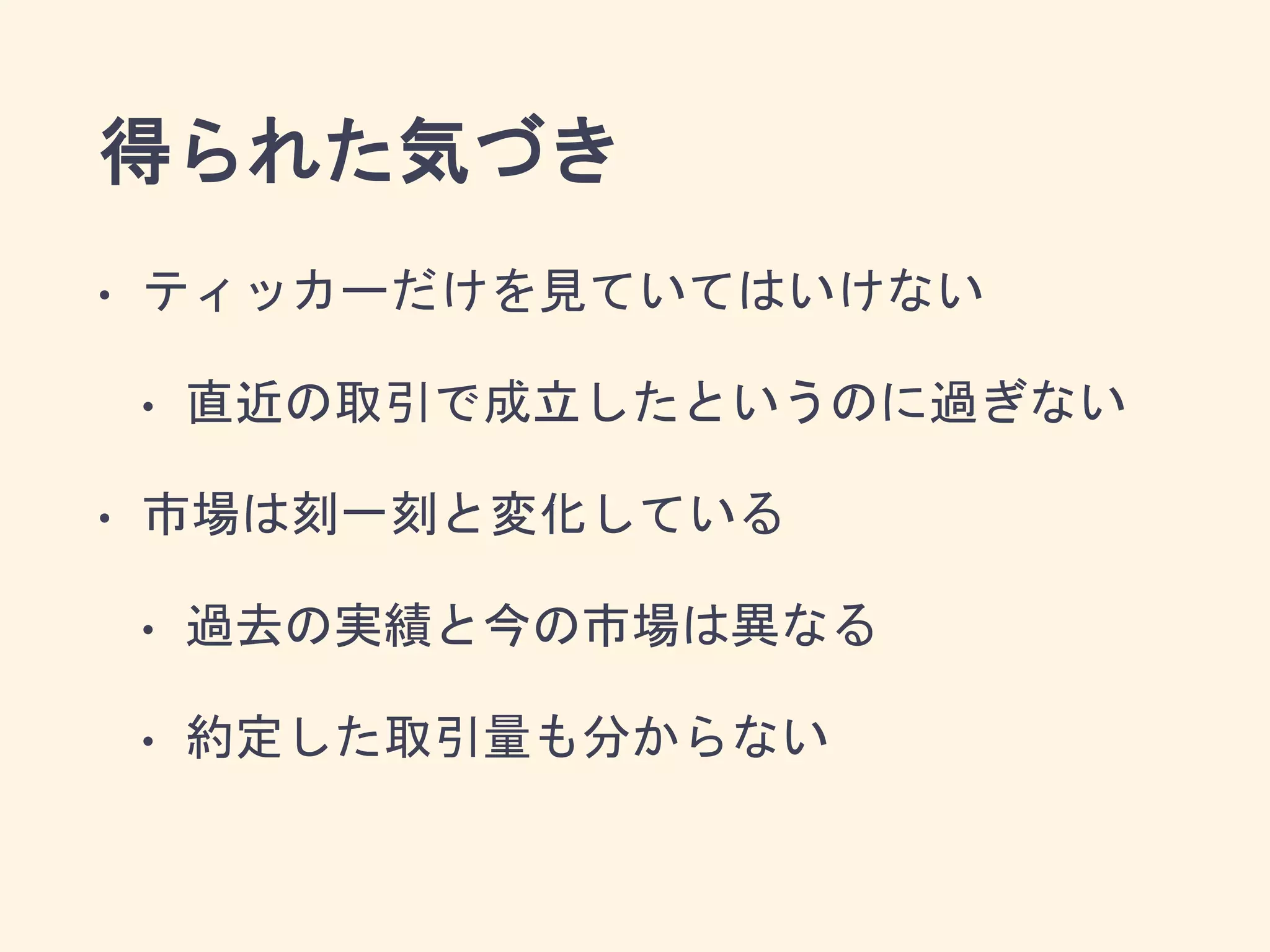 得られた気づき
• ティッカーだけを見ていてはいけない
• 直近の取引で成立したというのに過ぎない
• 市場は刻一刻と変化している
• 過去の実績と今の市場は異なる
• 約定した取引量も分からない
 