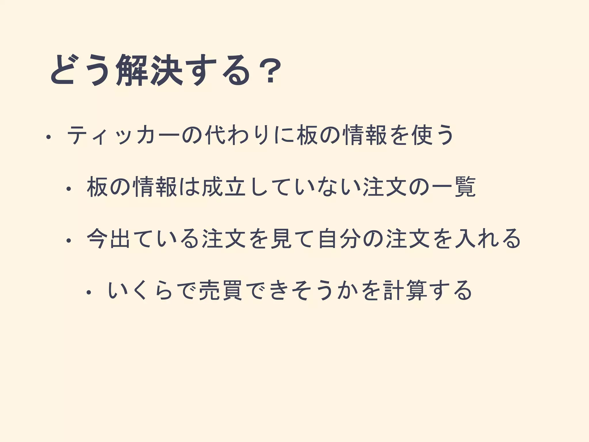 どう解決する？
• ティッカーの代わりに板の情報を使う
• 板の情報は成立していない注文の一覧
• 今出ている注文を見て自分の注文を入れる
• いくらで売買できそうかを計算する
 