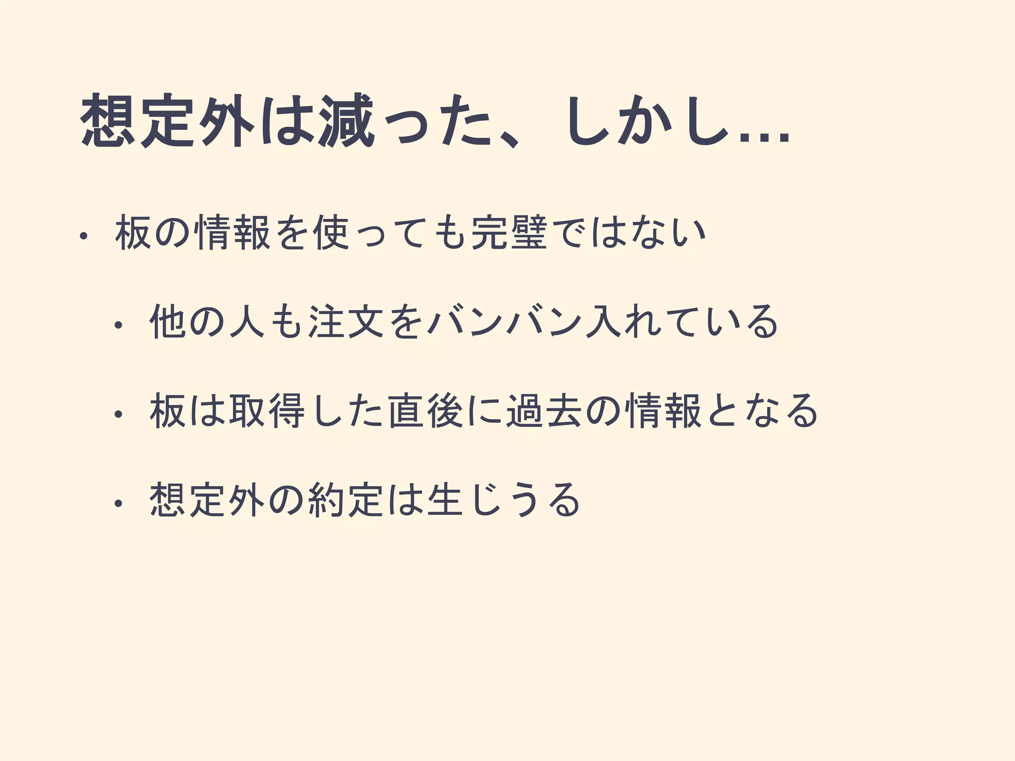 想定外は減った、しかし…
• 板の情報を使っても完璧ではない
• 他の人も注文をバンバン入れている
• 板は取得した直後に過去の情報となる
• 想定外の約定は生じうる
 