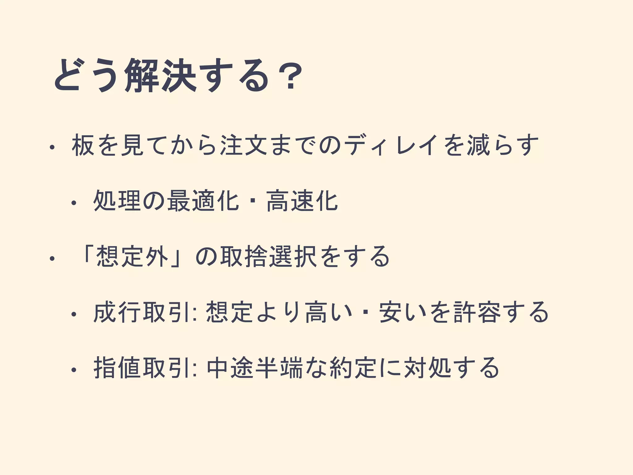 どう解決する？
• 板を見てから注文までのディレイを減らす
• 処理の最適化・高速化
• 「想定外」の取捨選択をする
• 成行取引: 想定より高い・安いを許容する
• 指値取引: 中途半端な約定に対処する
 