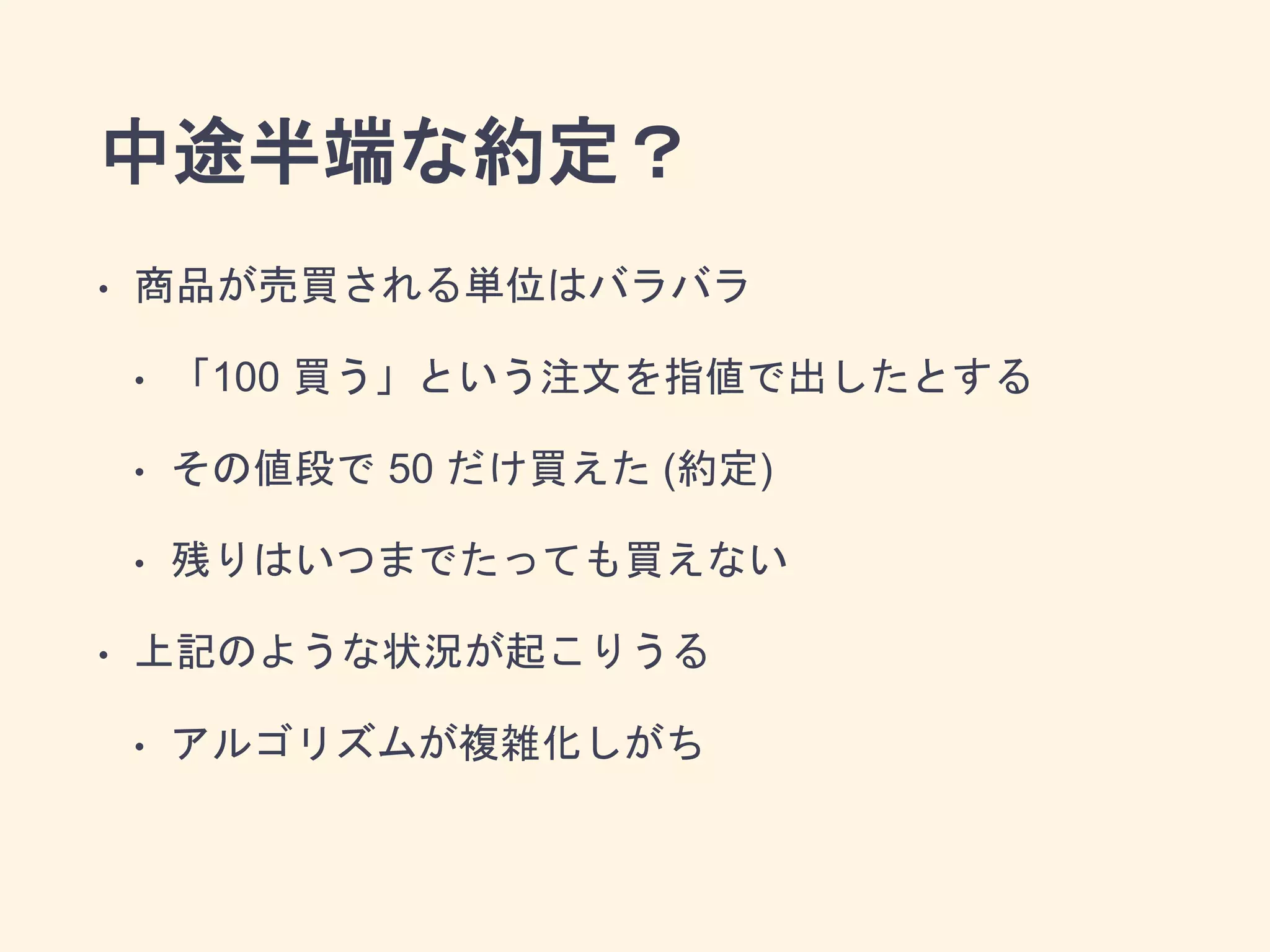 中途半端な約定？
• 商品が売買される単位はバラバラ
• 「100 買う」という注文を指値で出したとする
• その値段で 50 だけ買えた (約定)
• 残りはいつまでたっても買えない
• 上記のような状況が起こりうる
• アルゴリズムが複雑化しがち
 