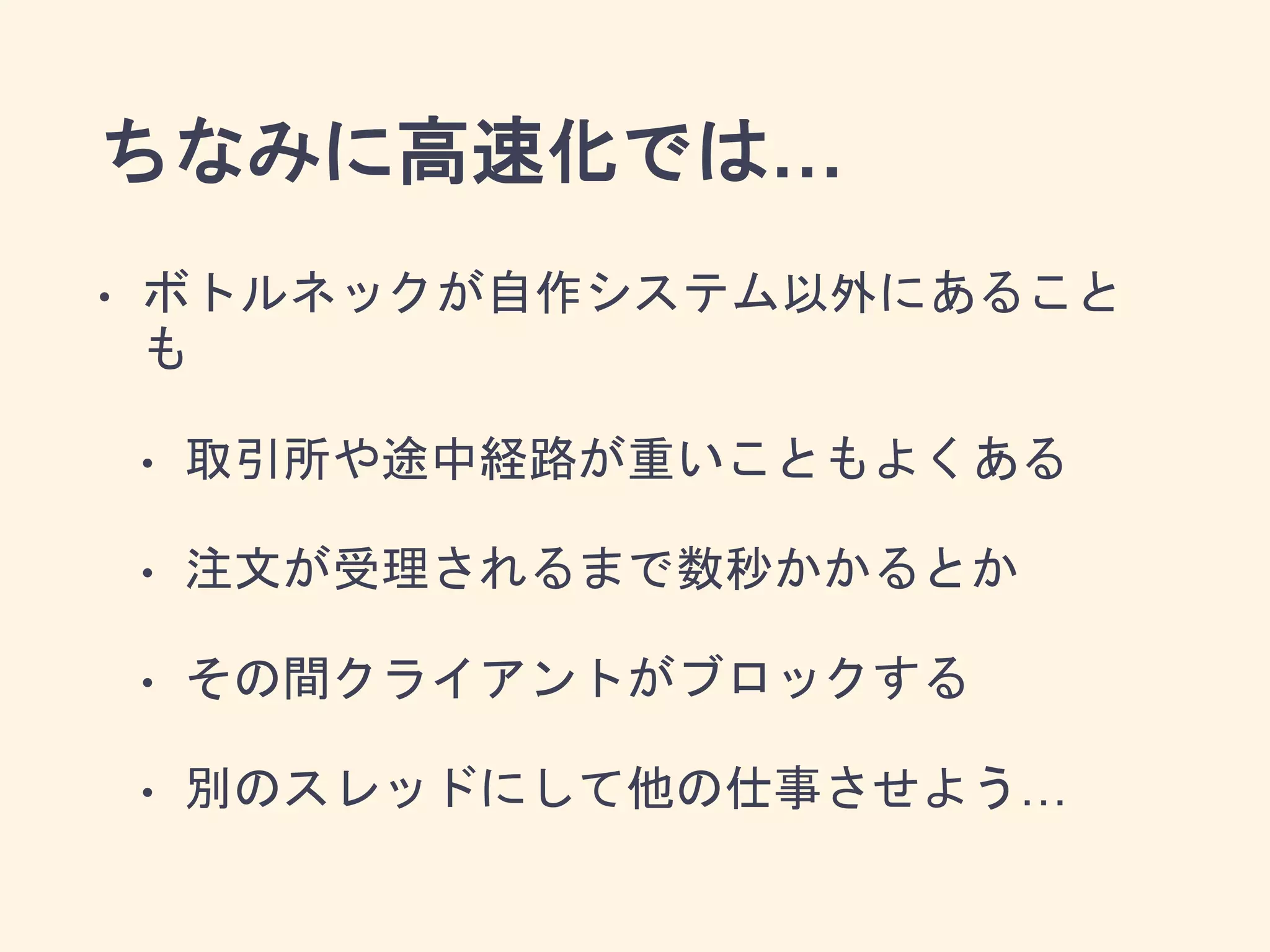 ちなみに高速化では…
• ボトルネックが自作システム以外にあること
も
• 取引所や途中経路が重いこともよくある
• 注文が受理されるまで数秒かかるとか
• その間クライアントがブロックする
• 別のスレッドにして他の仕事させよう…
 