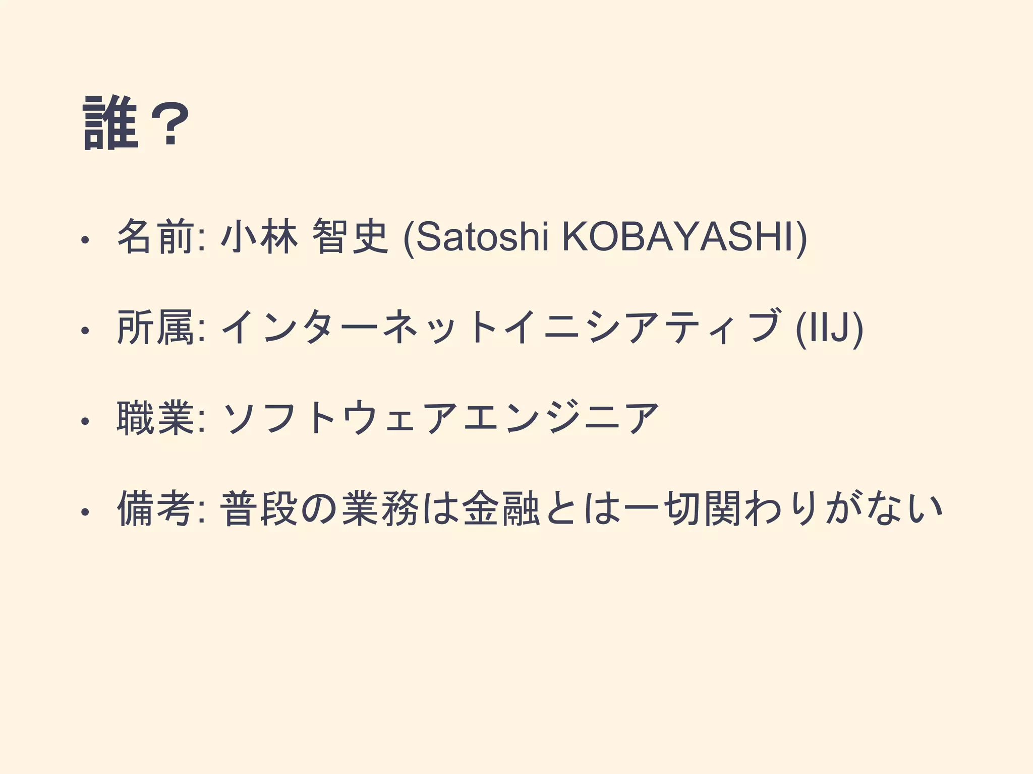 誰？
• 名前: 小林 智史 (Satoshi KOBAYASHI)
• 所属: インターネットイニシアティブ (IIJ)
• 職業: ソフトウェアエンジニア
• 備考: 普段の業務は金融とは一切関わりがない
 