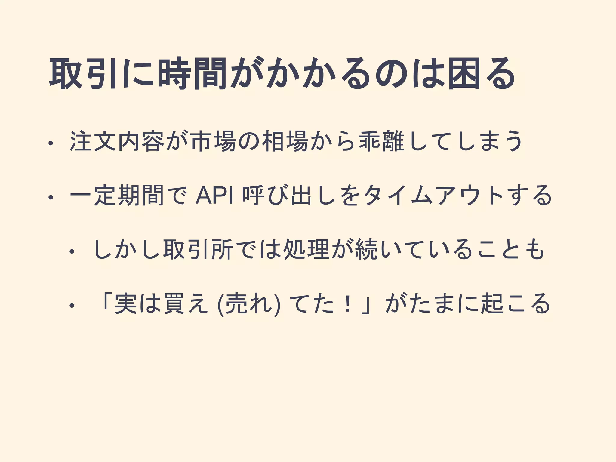 取引に時間がかかるのは困る
• 注文内容が市場の相場から乖離してしまう
• 一定期間で API 呼び出しをタイムアウトする
• しかし取引所では処理が続いていることも
• 「実は買え (売れ) てた！」がたまに起こる
 