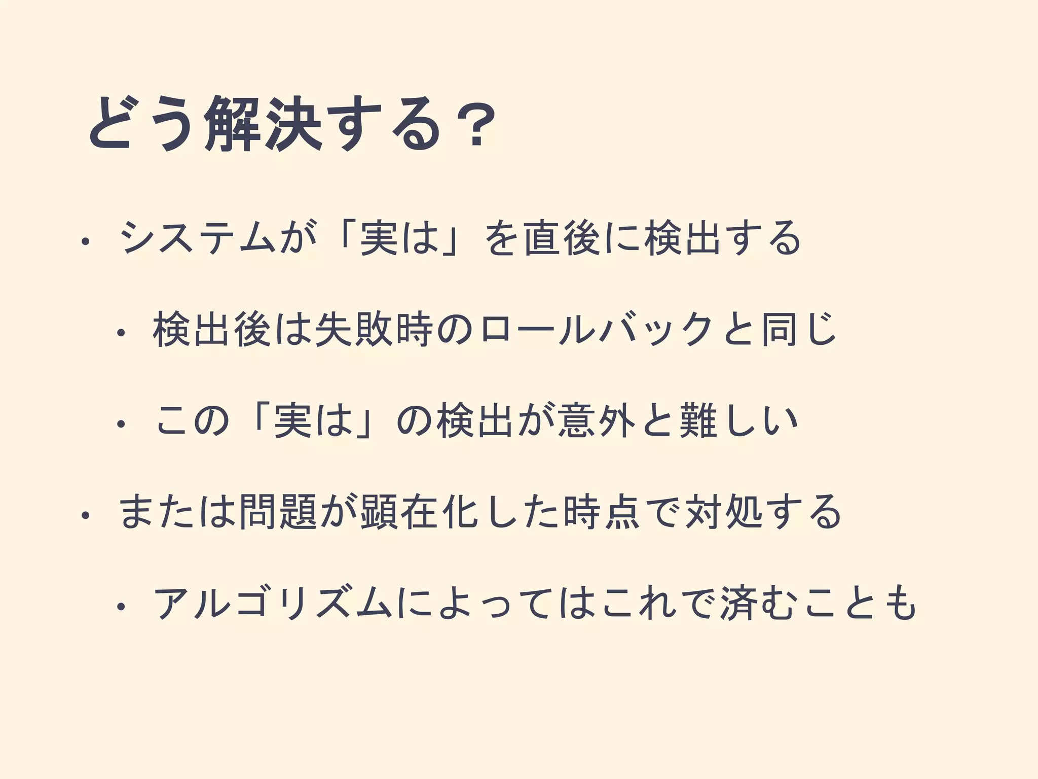 どう解決する？
• システムが「実は」を直後に検出する
• 検出後は失敗時のロールバックと同じ
• この「実は」の検出が意外と難しい
• または問題が顕在化した時点で対処する
• アルゴリズムによってはこれで済むことも
 