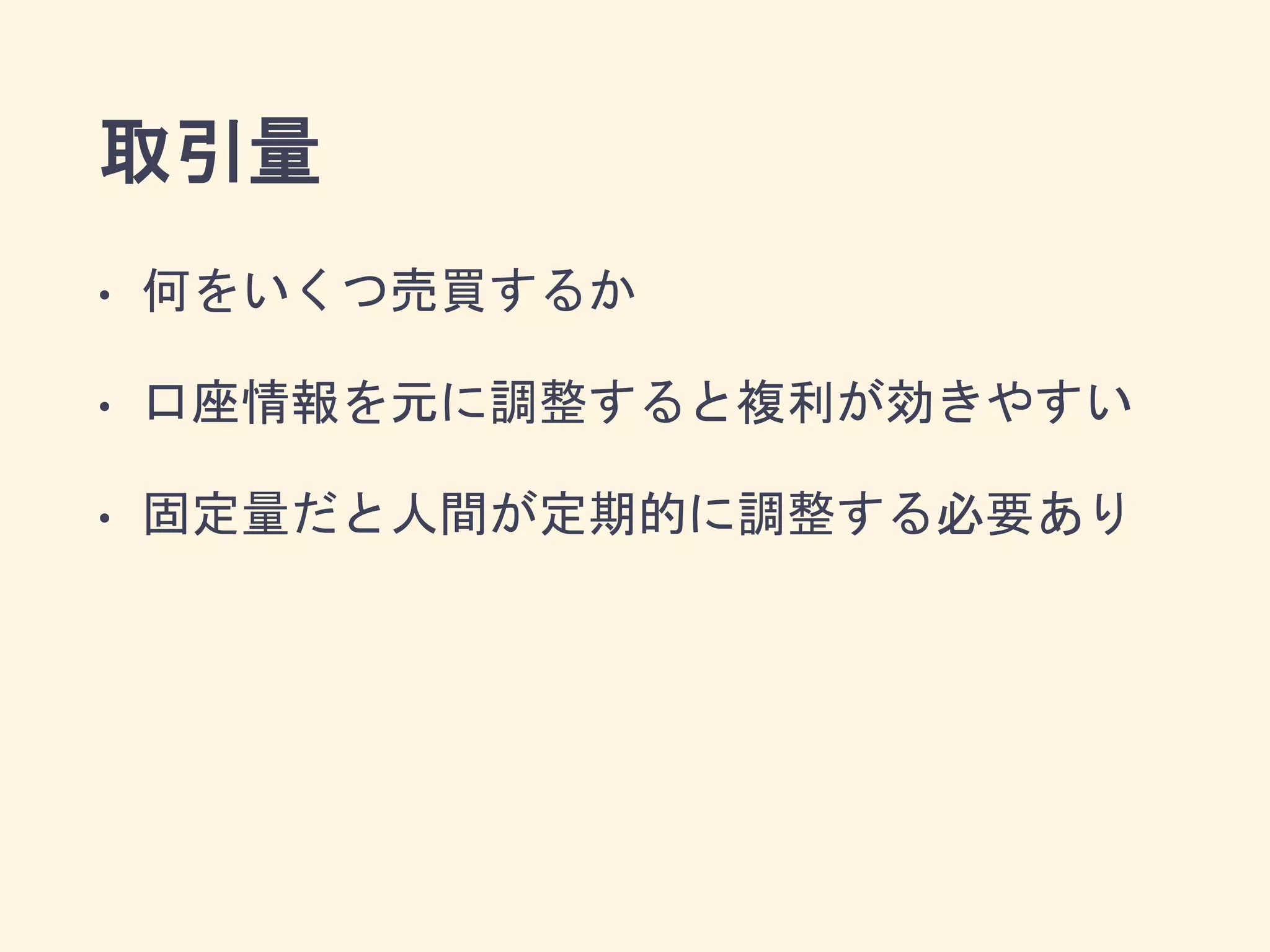 取引量
• 何をいくつ売買するか
• 口座情報を元に調整すると複利が効きやすい
• 固定量だと人間が定期的に調整する必要あり
 