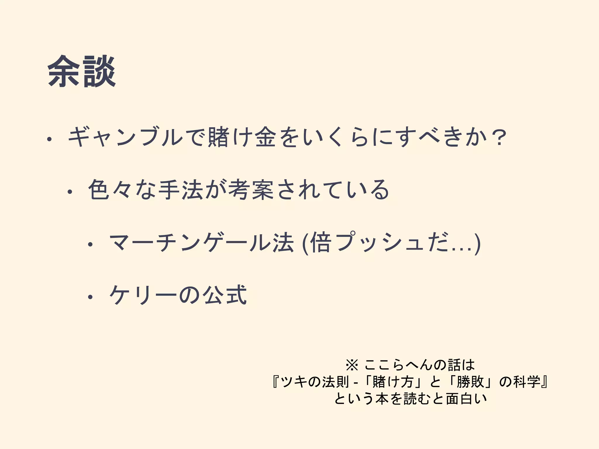 余談
• ギャンブルで賭け金をいくらにすべきか？
• 色々な手法が考案されている
• マーチンゲール法 (倍プッシュだ…)
• ケリーの公式
※ ここらへんの話は
『ツキの法則 -「賭け方」と「勝敗」の科学』
という本を読むと面白い
 