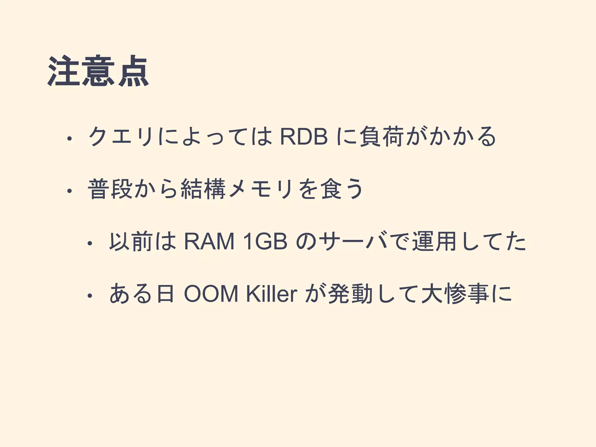 注意点
• クエリによっては RDB に負荷がかかる
• 普段から結構メモリを食う
• 以前は RAM 1GB のサーバで運用してた
• ある日 OOM Killer が発動して大惨事に
 