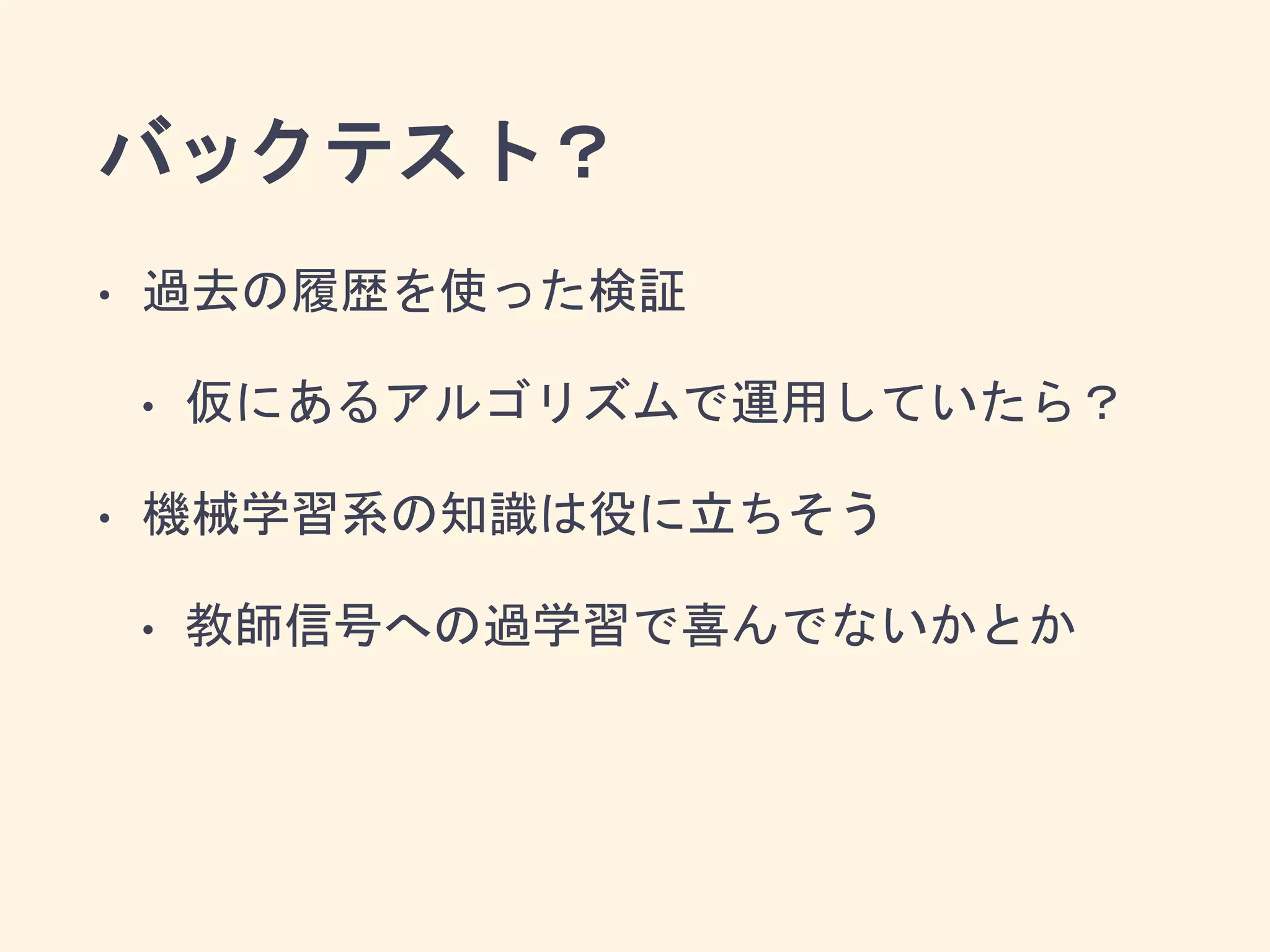 バックテスト？
• 過去の履歴を使った検証
• 仮にあるアルゴリズムで運用していたら？
• 機械学習系の知識は役に立ちそう
• 教師信号への過学習で喜んでないかとか
 