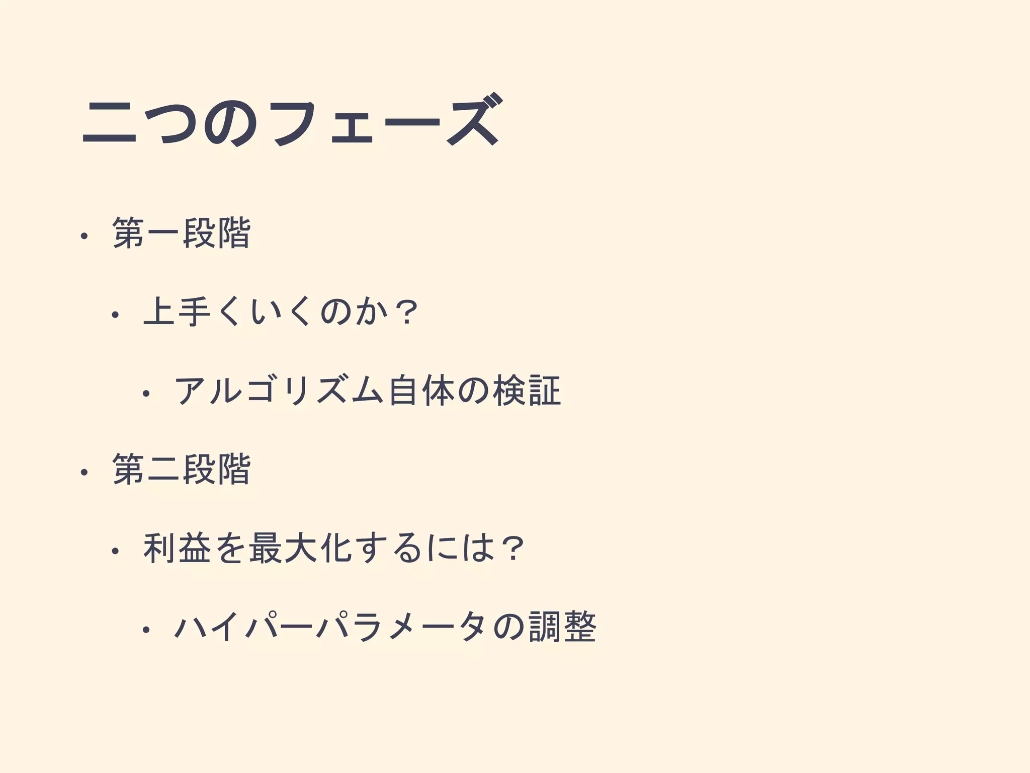 二つのフェーズ
• 第一段階
• 上手くいくのか？
• アルゴリズム自体の検証
• 第二段階
• 利益を最大化するには？
• ハイパーパラメータの調整
 