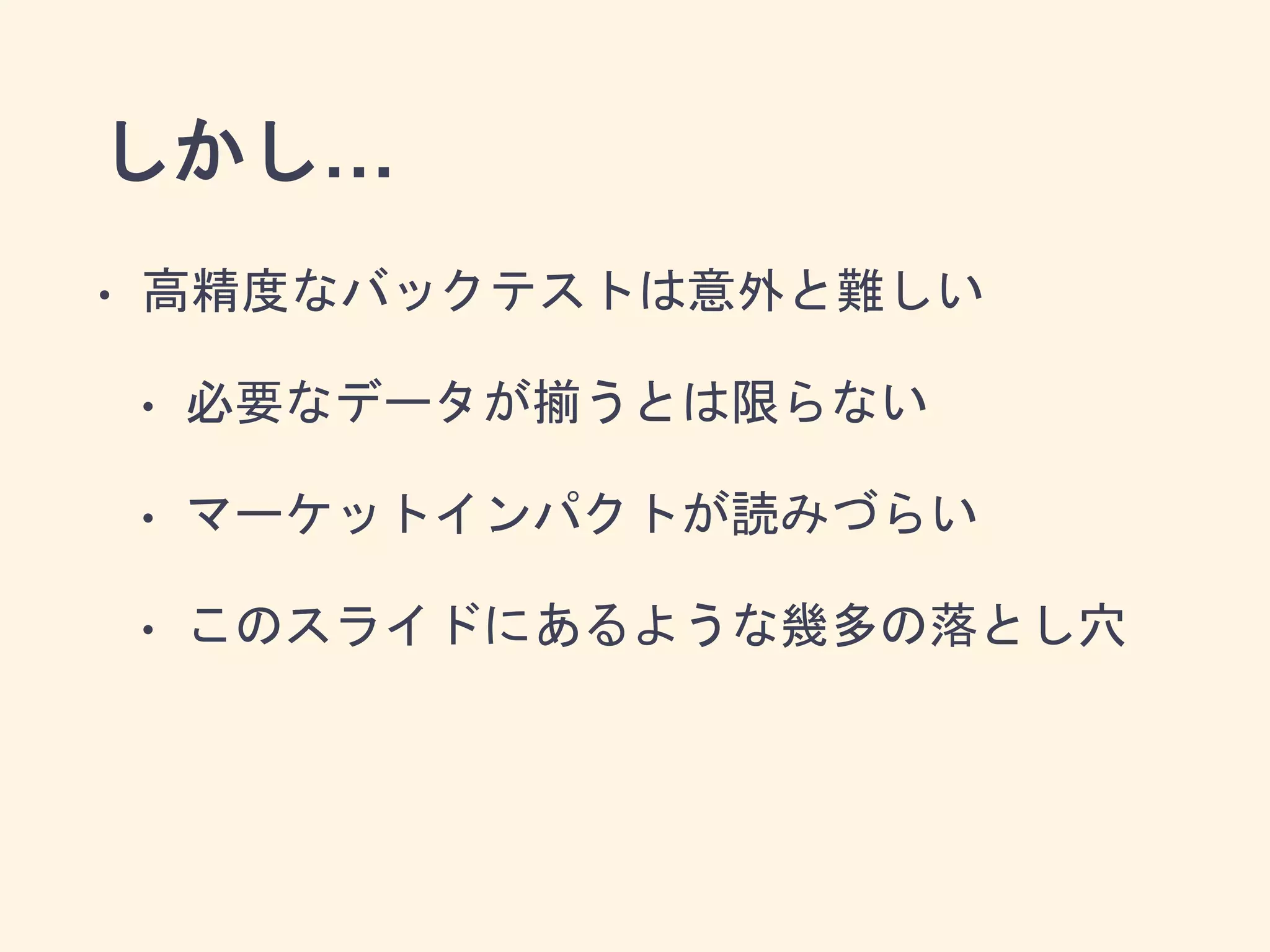 しかし…
• 高精度なバックテストは意外と難しい
• 必要なデータが揃うとは限らない
• マーケットインパクトが読みづらい
• このスライドにあるような幾多の落とし穴
 