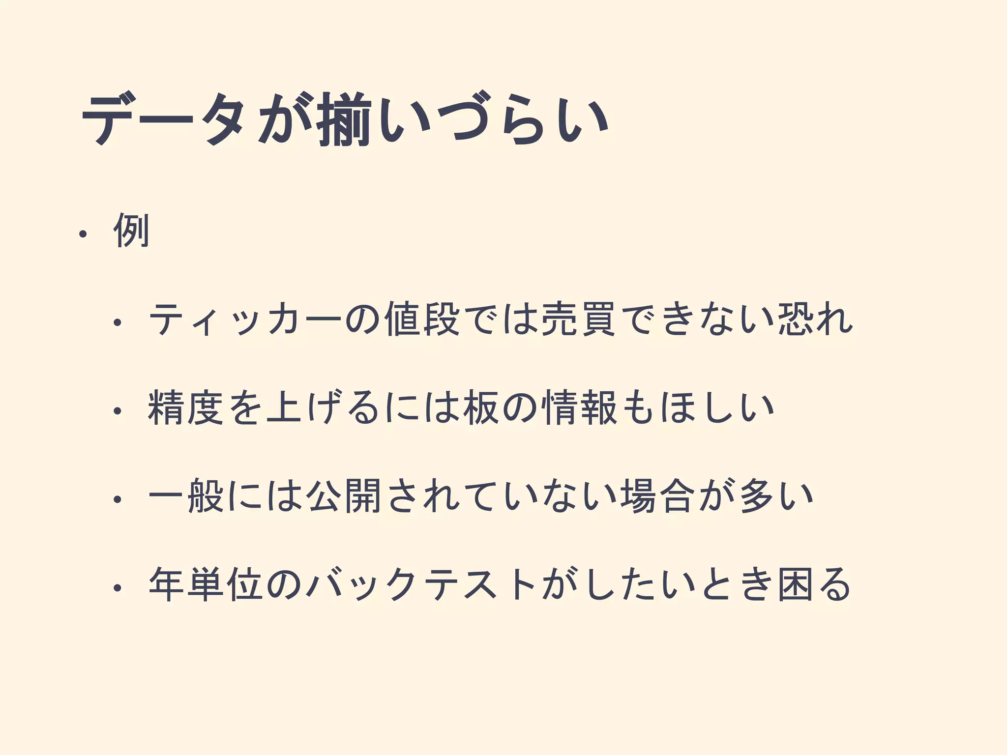 データが揃いづらい
• 例
• ティッカーの値段では売買できない恐れ
• 精度を上げるには板の情報もほしい
• 一般には公開されていない場合が多い
• 年単位のバックテストがしたいとき困る
 