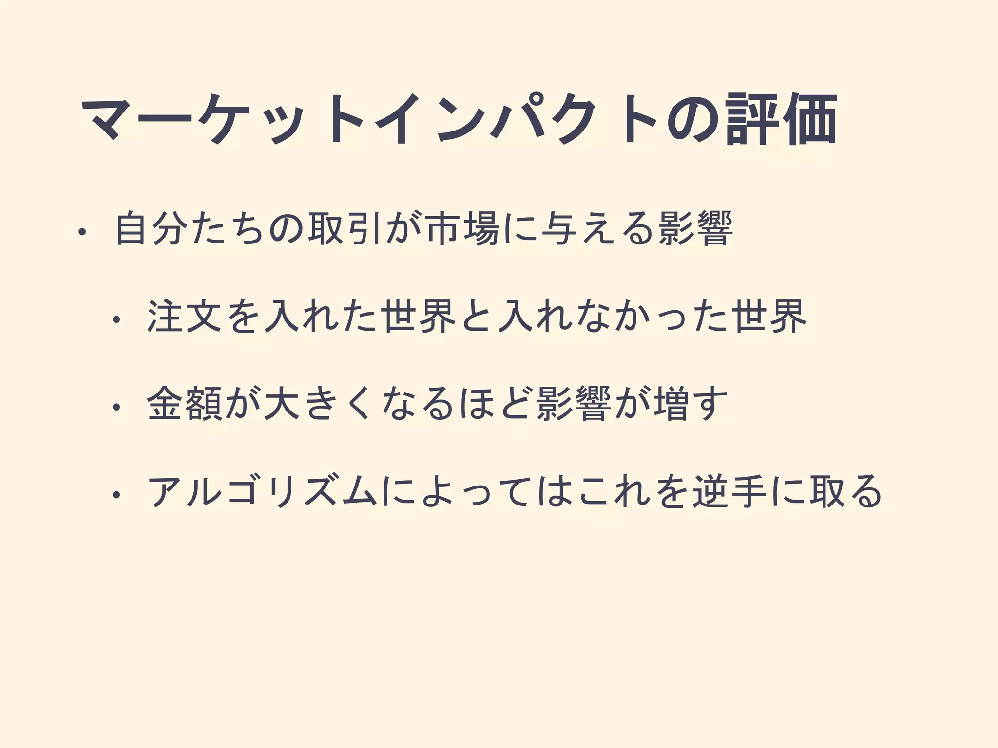 マーケットインパクトの評価
• 自分たちの取引が市場に与える影響
• 注文を入れた世界と入れなかった世界
• 金額が大きくなるほど影響が増す
• アルゴリズムによってはこれを逆手に取る
 