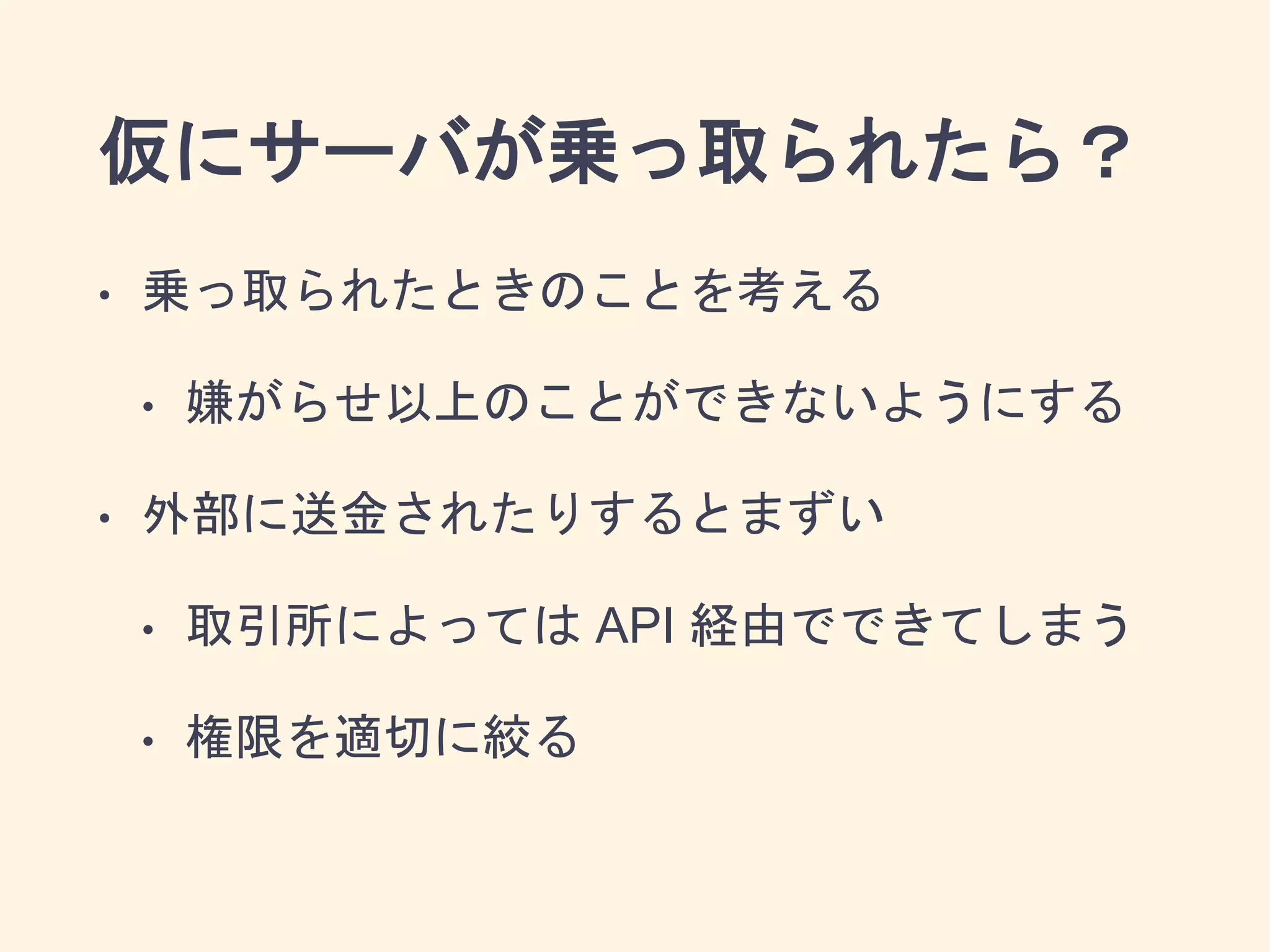 仮にサーバが乗っ取られたら？
• 乗っ取られたときのことを考える
• 嫌がらせ以上のことができないようにする
• 外部に送金されたりするとまずい
• 取引所によっては API 経由でできてしまう
• 権限を適切に絞る
 
