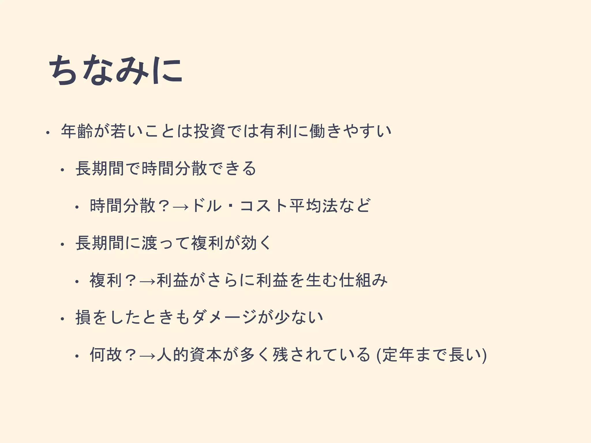 ちなみに
• 年齢が若いことは投資では有利に働きやすい
• 長期間で時間分散できる
• 時間分散？→ドル・コスト平均法など
• 長期間に渡って複利が効く
• 複利？→利益がさらに利益を生む仕組み
• 損をしたときもダメージが少ない
• 何故？→人的資本が多く残されている (定年まで長い)
 