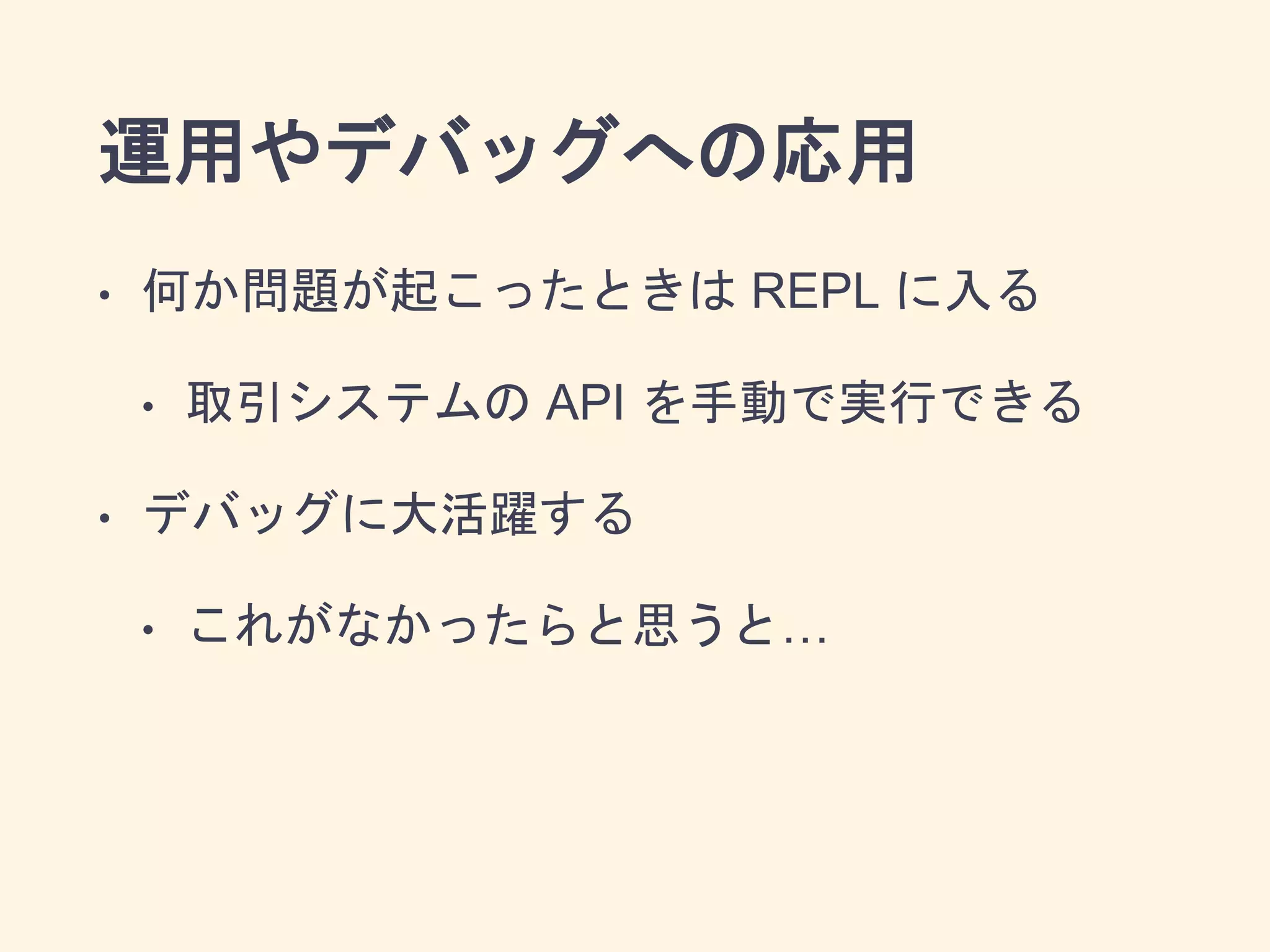 運用やデバッグへの応用
• 何か問題が起こったときは REPL に入る
• 取引システムの API を手動で実行できる
• デバッグに大活躍する
• これがなかったらと思うと…
 