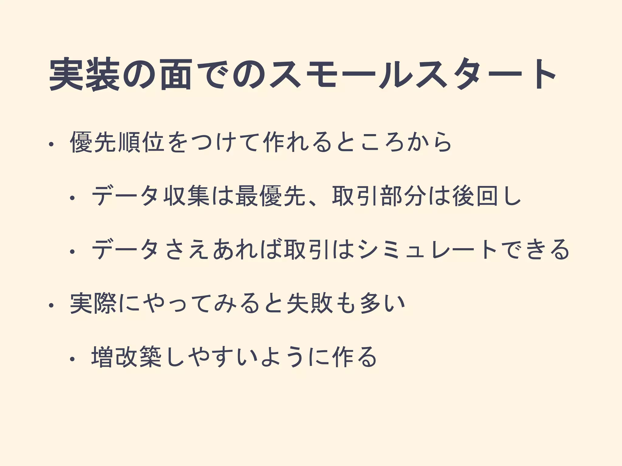 実装の面でのスモールスタート
• 優先順位をつけて作れるところから
• データ収集は最優先、取引部分は後回し
• データさえあれば取引はシミュレートできる
• 実際にやってみると失敗も多い
• 増改築しやすいように作る
 