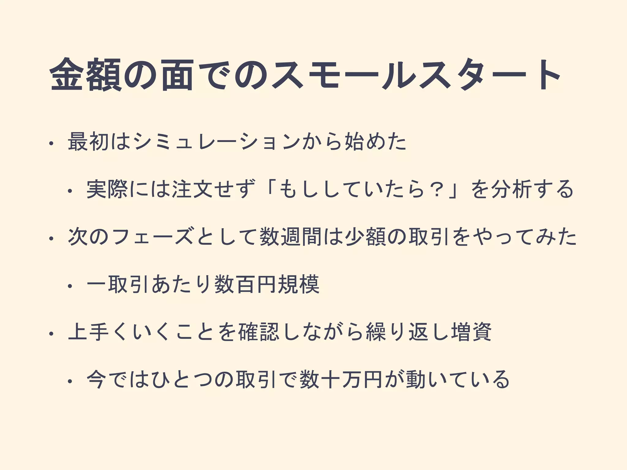 金額の面でのスモールスタート
• 最初はシミュレーションから始めた
• 実際には注文せず「もししていたら？」を分析する
• 次のフェーズとして数週間は少額の取引をやってみた
• 一取引あたり数百円規模
• 上手くいくことを確認しながら繰り返し増資
• 今ではひとつの取引で数十万円が動いている
 