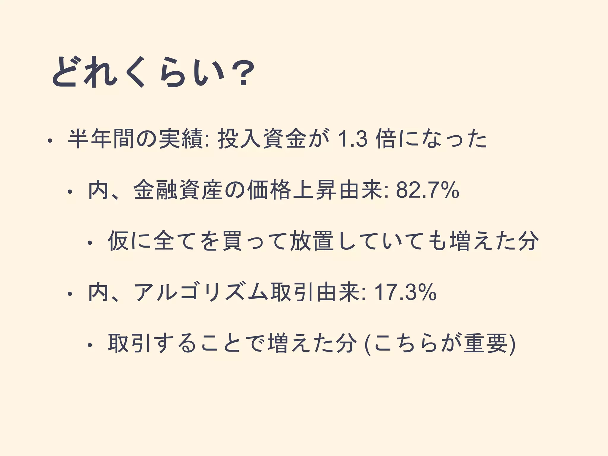 どれくらい？
• 半年間の実績: 投入資金が 1.3 倍になった
• 内、金融資産の価格上昇由来: 82.7%
• 仮に全てを買って放置していても増えた分
• 内、アルゴリズム取引由来: 17.3%
• 取引することで増えた分 (こちらが重要)
 