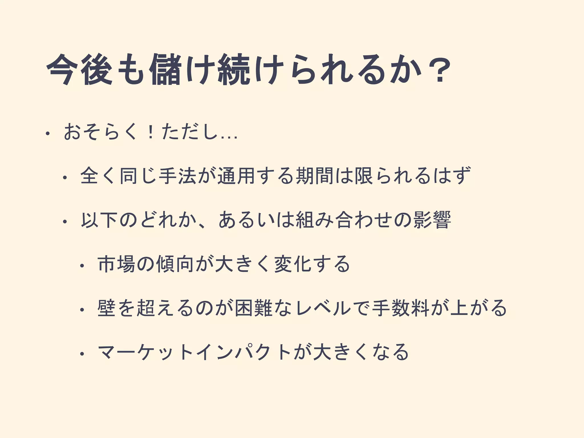 今後も儲け続けられるか？
• おそらく！ただし…
• 全く同じ手法が通用する期間は限られるはず
• 以下のどれか、あるいは組み合わせの影響
• 市場の傾向が大きく変化する
• 壁を超えるのが困難なレベルで手数料が上がる
• マーケットインパクトが大きくなる
 