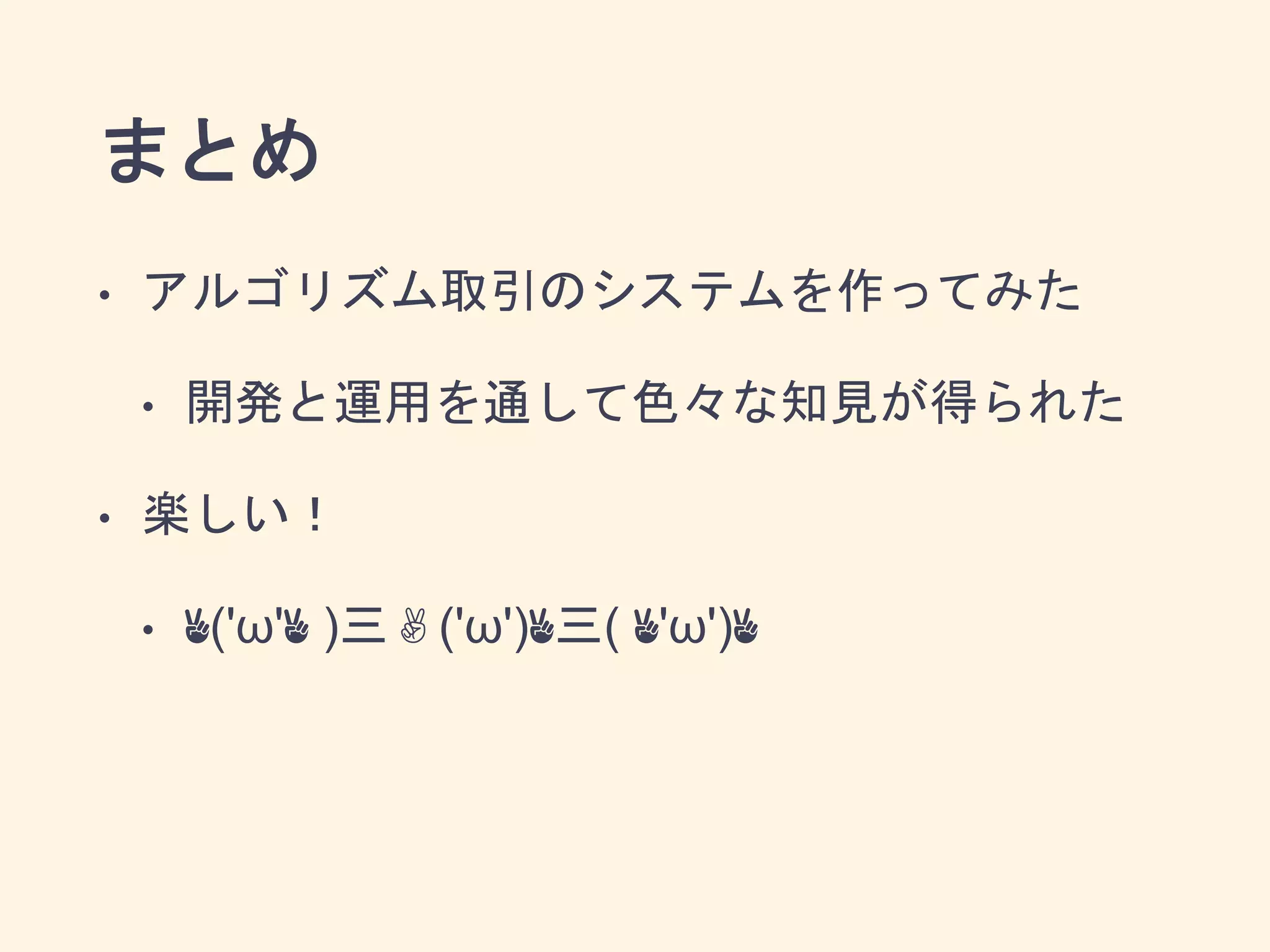 まとめ
• アルゴリズム取引のシステムを作ってみた
• 開発と運用を通して色々な知見が得られた
• 楽しい！
• ✌('ω'✌ )三✌('ω')✌三( ✌'ω')✌
 