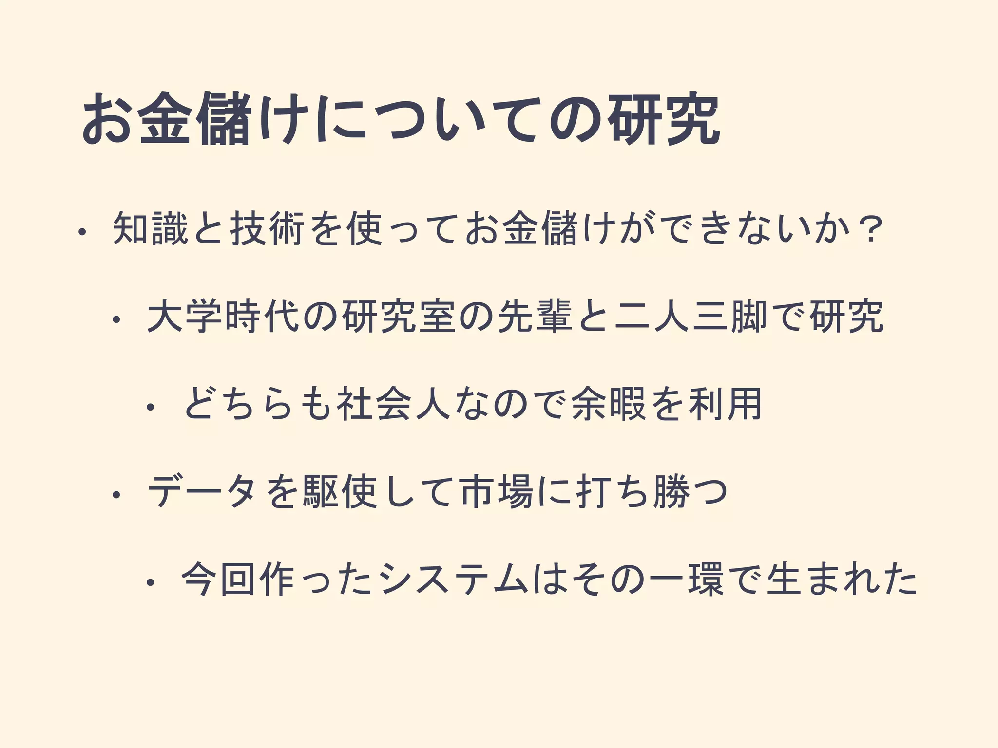 お金儲けについての研究
• 知識と技術を使ってお金儲けができないか？
• 大学時代の研究室の先輩と二人三脚で研究
• どちらも社会人なので余暇を利用
• データを駆使して市場に打ち勝つ
• 今回作ったシステムはその一環で生まれた
 