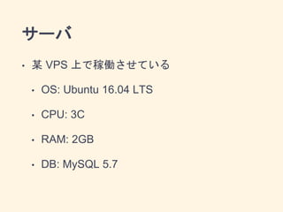 サーバ
• 某 VPS 上で稼働させている
• OS: Ubuntu 16.04 LTS
• CPU: 3C
• RAM: 2GB
• DB: MySQL 5.7
 