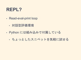 REPL?
• Read-eval-print loop
• 対話型評価環境
• Python には組み込みで付属している
• ちょっとしたスニペットを気軽に試せる
 