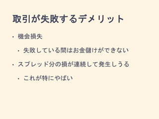 取引が失敗するデメリット
• 機会損失
• 失敗している間はお金儲けができない
• スプレッド分の損が連続して発生しうる
• これが特にやばい
 