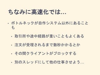 ちなみに高速化では…
• ボトルネックが自作システム以外にあること
も
• 取引所や途中経路が重いこともよくある
• 注文が受理されるまで数秒かかるとか
• その間クライアントがブロックする
• 別のスレッドにして他の仕事させよう…
 