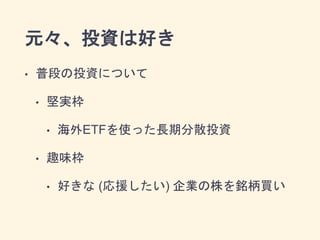 元々、投資は好き
• 普段の投資について
• 堅実枠
• 海外ETFを使った長期分散投資
• 趣味枠
• 好きな (応援したい) 企業の株を銘柄買い
 