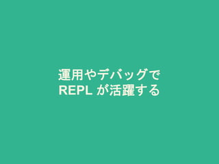 運用やデバッグで
REPL が活躍する
 