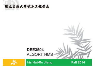 Iris Hui-Ru Jiang Fall 2014
DEE3504
ALGORITHMS
IRIS H.-R. JIANG
Administrative Matters
Introduction
2
¨ Time/location: 1CD3A@SC204
¨ Instructor: 㱆啀⥩ Iris Hui-Ru Jiang
¤ Email: huiru.jiang@gmail.com
¤ Office: ED540, ext. 31211
¤ Office hours: 1X (made by appointment)
¨ Teaching assistants: 愔⭰ⓙ㜵㉦䝦
¤ Email: nctuee.alg@gmail.com
¤ Lab: ED413, ext. 54226
¤ Office hours: 2EF
¨ Prerequisite: two out of the following courses
¤ Data structures
¤ Discrete mathematics
¤ Computer programming in C
¤ Computer programming in C++
IRIS H.-R. JIANG
Reading Materials
Introduction
3
¨ Course webpage:
¤ e3, NCTU open course ware
¨ Required text:
¤ Kleinberg and Tardos, Algorithm Design, Addison Wesley, 2006
n Jon Kleinberg, 20 Best Brains under 40, Discover Magazine,
2008
n Cornell
¨ Reference:
¤ S. Dasgupta, C. H. Papadimitriou, and U. V. Vazirani, Algorithms,
McGraw-Hill, 2007
n UC Berkeley
¤ Cormen, Leiserson, Rivest, Stein, Introduction to Algorithms, 3rd
Ed., McGraw Hill/MIT Press, 2009
n Bible! MIT
IRIS H.-R. JIANG
Course Objectives
Introduction
4
¨ Study unifying principles and concepts of algorithm design
¤ Algorithmic problems form the heart of computer science
¨ Polish your critical thinking and problem-solving technique
¤ Algorithmic problems tend to come bundled together with lots of
messy, application-specific detail, some of it essential, some of it
extraneous
¤ Two fundamental components
n Get to the mathematically clean core of a problem
n Identify the appropriate algorithm design techniques based on
the structure of the problem
¨ Intended audience:
¤ Who are interested in computer science
¤ Who are computing something
¤ Who are learning problem-solving techniques
 
