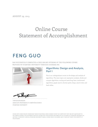 AUGUST 29, 2013

Online Course
Statement of Accomplishment

FENG GUO
HAS SUCCESSFULLY COMPLETED A FREE ONLINE OFFERING OF THE FOLLOWING COURSE
PROVIDED BY STANFORD UNIVERSITY THROUGH COURSERA INC.

Algorithms: Design and Analysis,
Part 1
This is an undergraduate course on the design and analysis of
algorithms. The main topics are: asymptotic analysis, divide and
conquer algorithms, sorting and searching, basic randomized
algorithms, graph search, shortest paths, heaps, search trees, and
hash tables.

TIM ROUGHGARDEN
ASSOCIATE PROFESSOR OF COMPUTER SCIENCE
STANFORD UNIVERSITY

PLEASE NOTE: SOME ONLINE COURSES MAY DRAW ON MATERIAL FROM COURSES TAUGHT ON CAMPUS BUT THEY ARE NOT EQUIVALENT TO
ON-CAMPUS COURSES. THIS STATEMENT DOES NOT AFFIRM THAT THIS STUDENT WAS ENROLLED AS A STUDENT AT STANFORD UNIVERSITY IN
ANY WAY. IT DOES NOT CONFER A STANFORD UNIVERSITY GRADE, COURSE CREDIT OR DEGREE, AND IT DOES NOT VERIFY THE IDENTITY OF
THE STUDENT.

 