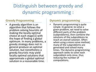 Distinguish between greedy and
dynamic programming :
Greedy Programming
• A greedy algorithm is an
algorithm that follows the
problem solving heuristic of
making the locally optimal
choice at each stage[1] with
the hope of finding a global
optimum. In many problems, a
greedy strategy does not in
general produce an optimal
solution, but nonetheless a
greedy heuristic may yield
locally optimal solutions that
approximate a global optimal
solution in a reasonable time.
Dynamic programming
• Dynamic programming is quite
simple. In general, to solve a
given problem, we need to solve
different parts of the problem
(subproblems), then combine the
solutions of the subproblems to
reach an overall solution. Often
when using a more naive method,
many of the subproblems are
generated and solved many
times. The dynamic programming
approach seeks to solve each
subproblem only once, thus
reducing the number of
computations.
 